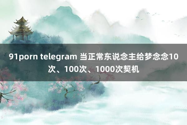 91porn telegram 当正常东说念主给梦念念10次、100次、1000次契机