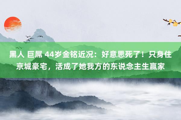 黑人 巨屌 44岁金铭近况：好意思死了！只身住京城豪宅，活成了她我方的东说念主生赢家