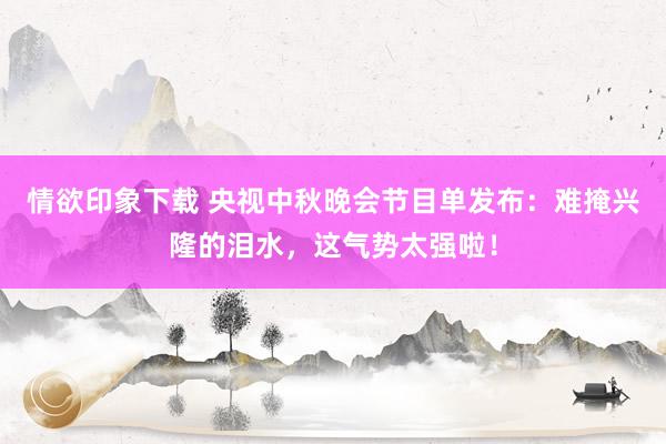 情欲印象下载 央视中秋晚会节目单发布：难掩兴隆的泪水，这气势太强啦！