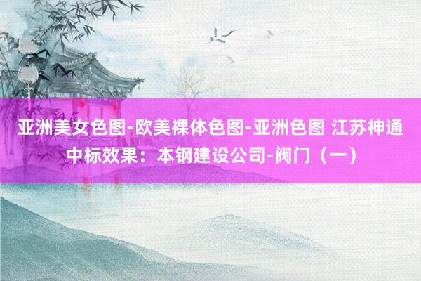 亚洲美女色图-欧美裸体色图-亚洲色图 江苏神通中标效果：本钢建设公司-阀门（一）