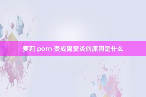 萝莉 porn 变成胃窦炎的原因是什么