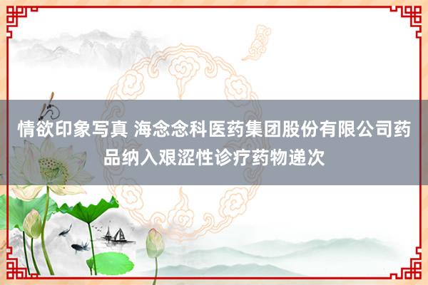 情欲印象写真 海念念科医药集团股份有限公司药品纳入艰涩性诊疗药物递次