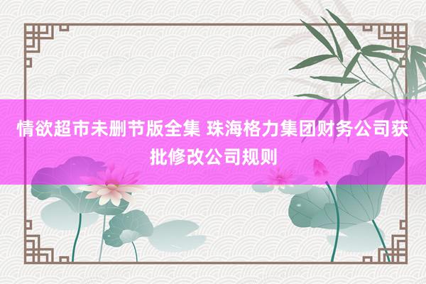 情欲超市未删节版全集 珠海格力集团财务公司获批修改公司规则