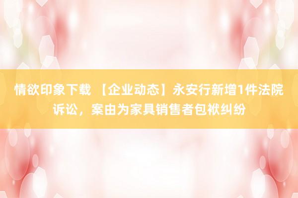 情欲印象下载 【企业动态】永安行新增1件法院诉讼，案由为家具销售者包袱纠纷