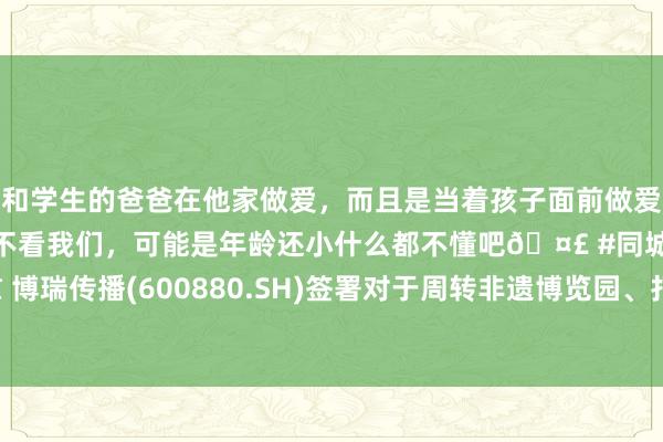 和学生的爸爸在他家做爱，而且是当着孩子面前做爱，太刺激了，孩子完全不看我们，可能是年龄还小什么都不懂吧🤣 #同城 #文爱 #自慰 博瑞传播(600880.SH)签署对于周转非遗博览园、打形成齐数字文立他乡标之互助条约书