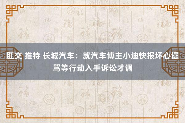 肛交 推特 长城汽车：就汽车博主小迪快报坏心谩骂等行动入手诉讼才调