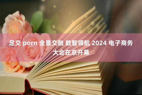 足交 porn 全景交融 数智领航 2024 电子商务大会在京开幕