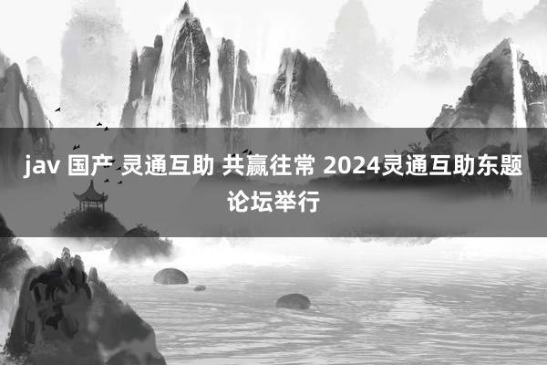 jav 国产 灵通互助 共赢往常 2024灵通互助东题论坛举行