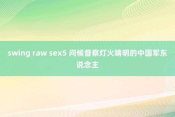 swing raw sex5 问候督察灯火晴明的中国军东说念主