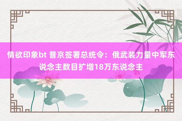 情欲印象bt 普京签署总统令：俄武装力量中军东说念主数目扩增18万东说念主