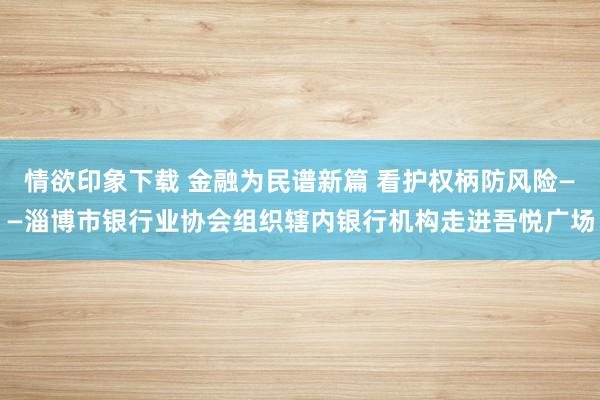 情欲印象下载 金融为民谱新篇 看护权柄防风险——淄博市银行业协会组织辖内银行机构走进吾悦广场