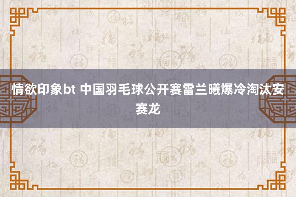 情欲印象bt 中国羽毛球公开赛雷兰曦爆冷淘汰安赛龙