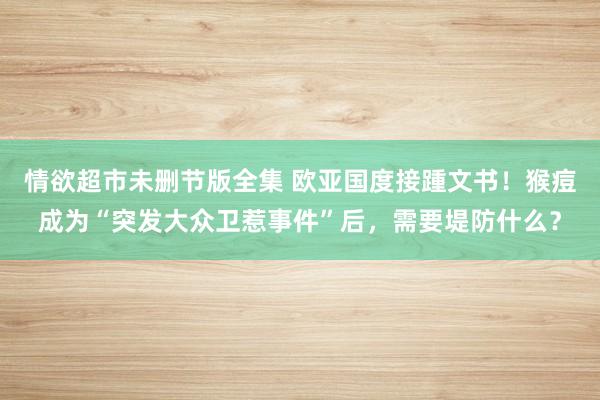 情欲超市未删节版全集 欧亚国度接踵文书！猴痘成为“突发大众卫惹事件”后，需要堤防什么？