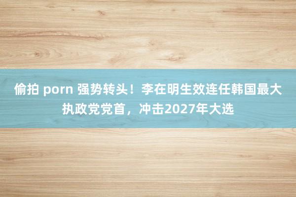 偷拍 porn 强势转头！李在明生效连任韩国最大执政党党首，冲击2027年大选