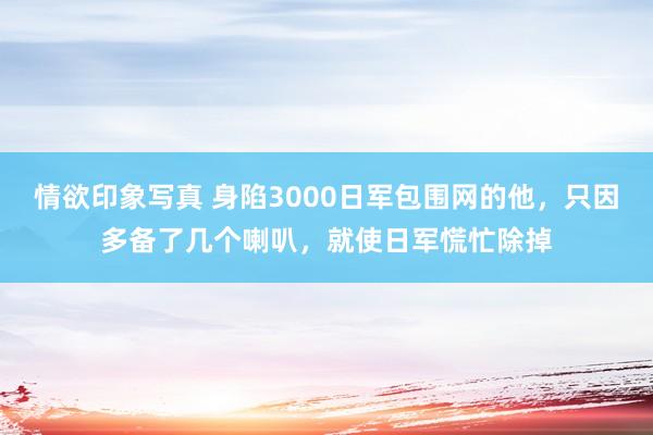 情欲印象写真 身陷3000日军包围网的他，只因多备了几个喇叭，就使日军慌忙除掉