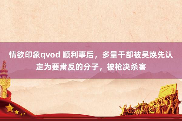 情欲印象qvod 顺利事后，多量干部被吴焕先认定为要肃反的分子，被枪决杀害