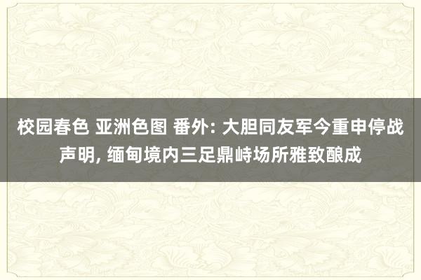 校园春色 亚洲色图 番外: 大胆同友军今重申停战声明， 缅甸境内三足鼎峙场所雅致酿成