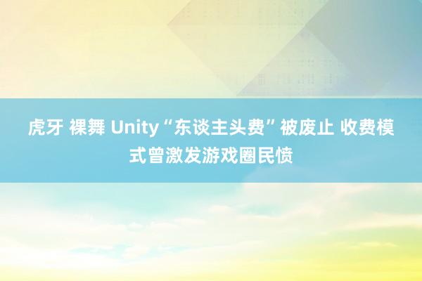 虎牙 裸舞 Unity“东谈主头费”被废止 收费模式曾激发游戏圈民愤