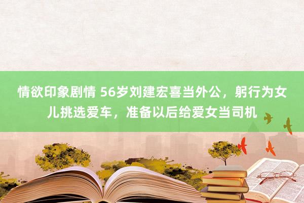 情欲印象剧情 56岁刘建宏喜当外公，躬行为女儿挑选爱车，准备以后给爱女当司机