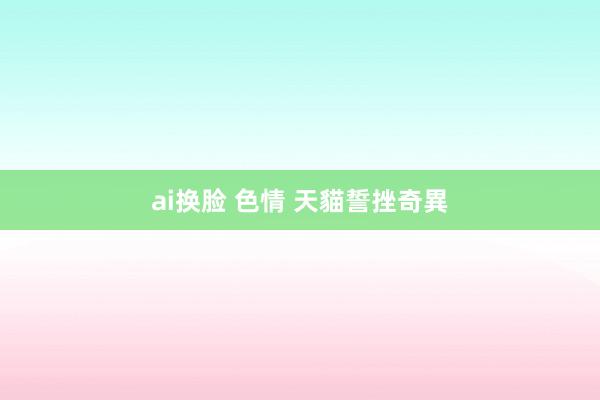 ai换脸 色情 天貓誓挫奇異