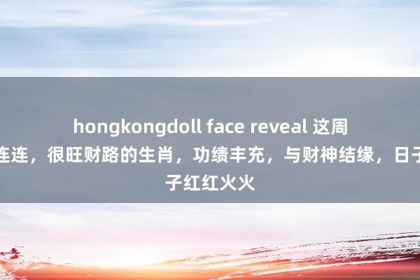 hongkongdoll face reveal 这周初始横财连连，很旺财路的生肖，功绩丰充，与财神结缘，日子红红火火