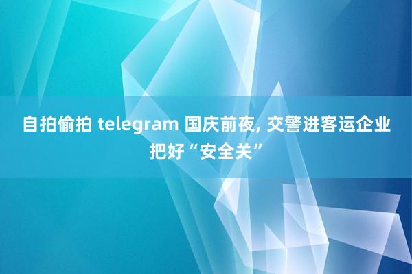 自拍偷拍 telegram 国庆前夜， 交警进客运企业把好“安全关”