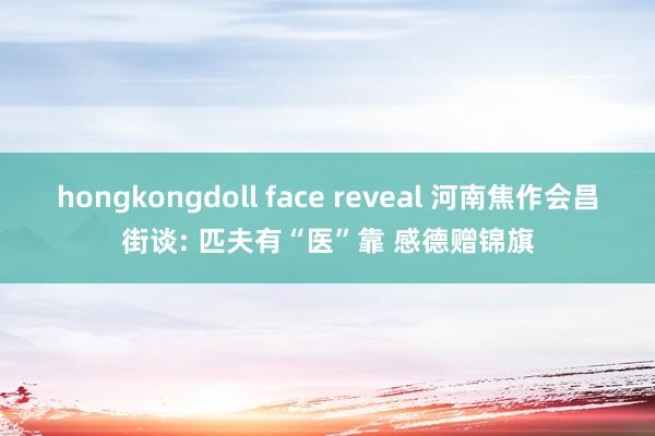 hongkongdoll face reveal 河南焦作会昌街谈: 匹夫有“医”靠 感德赠锦旗