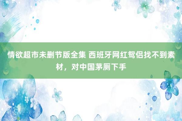 情欲超市未删节版全集 西班牙网红鸳侣找不到素材，对中国茅厕下手