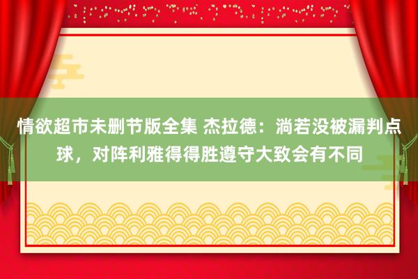 情欲超市未删节版全集 杰拉德：淌若没被漏判点球，对阵利雅得得胜遵守大致会有不同