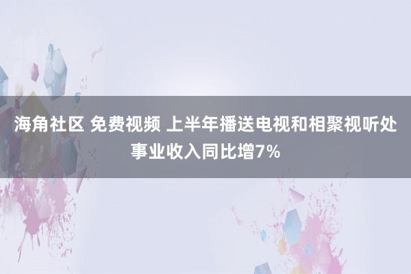 海角社区 免费视频 上半年播送电视和相聚视听处事业收入同比增7%