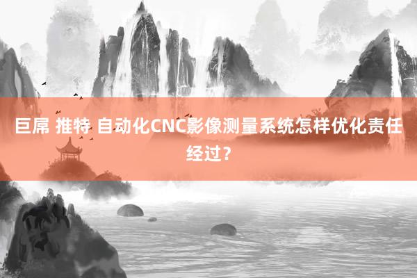 巨屌 推特 自动化CNC影像测量系统怎样优化责任经过？