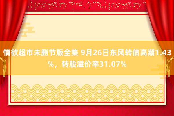 情欲超市未删节版全集 9月26日东风转债高潮1.43%，转股溢价率31.07%