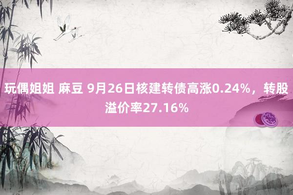 玩偶姐姐 麻豆 9月26日核建转债高涨0.24%，转股溢价率27.16%