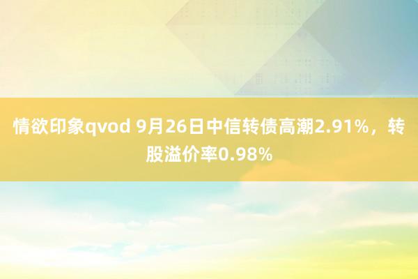 情欲印象qvod 9月26日中信转债高潮2.91%，转股溢价率0.98%