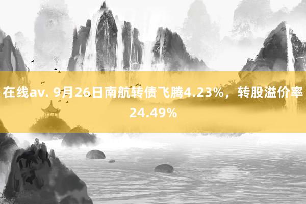 在线av. 9月26日南航转债飞腾4.23%，转股溢价率24.49%