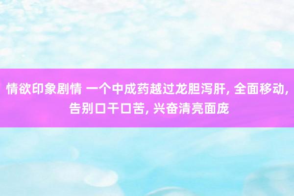 情欲印象剧情 一个中成药越过龙胆泻肝， 全面移动， 告别口干口苦， 兴奋清亮面庞