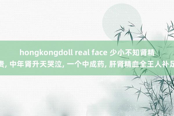 hongkongdoll real face 少小不知肾精贵， 中年肾升天哭泣， 一个中成药， 肝肾精血全王人补足