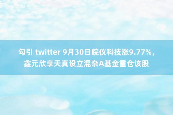 勾引 twitter 9月30日皖仪科技涨9.77%，鑫元欣享天真设立混杂A基金重仓该股