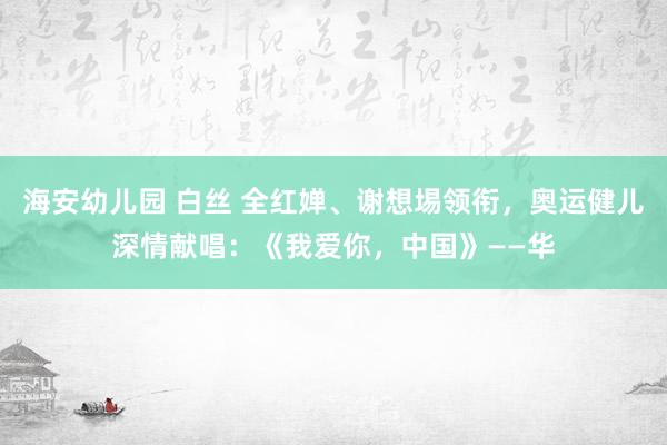 海安幼儿园 白丝 全红婵、谢想埸领衔，奥运健儿深情献唱：《我爱你，中国》——华