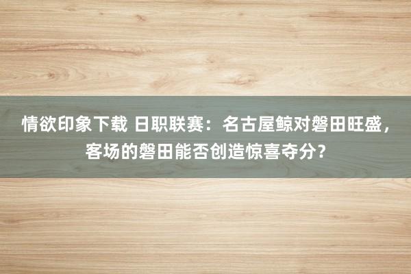 情欲印象下载 日职联赛：名古屋鲸对磐田旺盛，客场的磐田能否创造惊喜夺分？