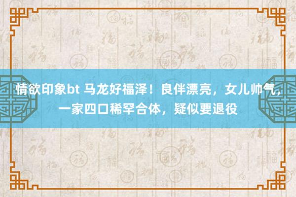 情欲印象bt 马龙好福泽！良伴漂亮，女儿帅气，一家四口稀罕合体，疑似要退役