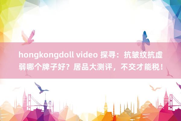 hongkongdoll video 探寻：抗皱纹抗虚弱哪个牌子好？居品大测评，不交才能税！