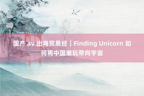 国产 av 出海贸易经｜Finding Unicorn 如何将中国潮玩带向宇宙