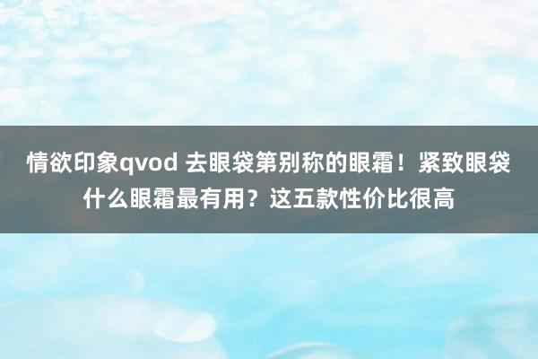 情欲印象qvod 去眼袋第别称的眼霜！紧致眼袋什么眼霜最有用？这五款性价比很高