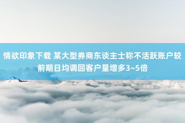 情欲印象下载 某大型券商东谈主士称不活跃账户较前期日均调回客户量增多3~5倍