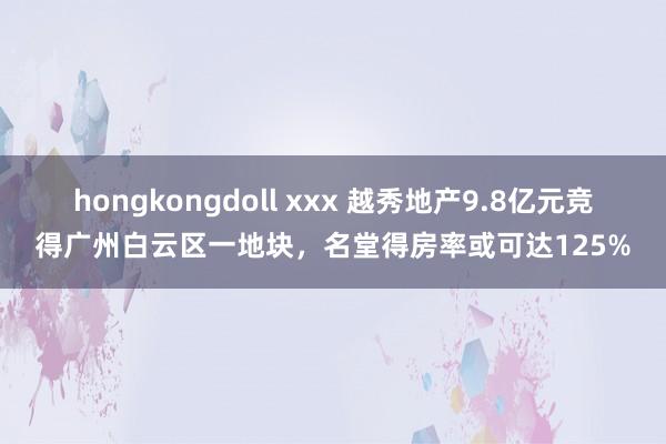 hongkongdoll xxx 越秀地产9.8亿元竞得广州白云区一地块，名堂得房率或可达125%