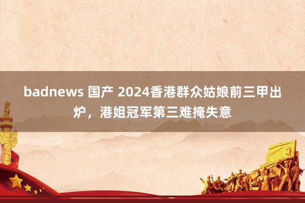 badnews 国产 2024香港群众姑娘前三甲出炉，港姐冠军第三难掩失意