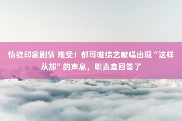 情欲印象剧情 难受！郁可唯综艺献唱出现“这样从邡”的声息，职责室回答了