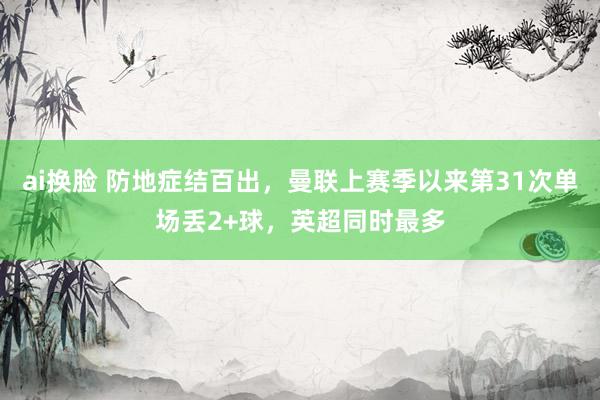 ai换脸 防地症结百出，曼联上赛季以来第31次单场丢2+球，英超同时最多