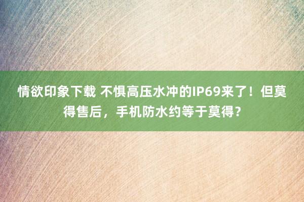 情欲印象下载 不惧高压水冲的IP69来了！但莫得售后，手机防水约等于莫得？